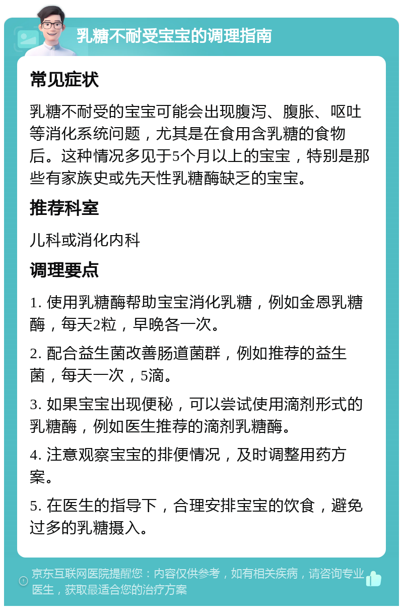 乳糖不耐受宝宝的调理指南 常见症状 乳糖不耐受的宝宝可能会出现腹泻、腹胀、呕吐等消化系统问题，尤其是在食用含乳糖的食物后。这种情况多见于5个月以上的宝宝，特别是那些有家族史或先天性乳糖酶缺乏的宝宝。 推荐科室 儿科或消化内科 调理要点 1. 使用乳糖酶帮助宝宝消化乳糖，例如金恩乳糖酶，每天2粒，早晚各一次。 2. 配合益生菌改善肠道菌群，例如推荐的益生菌，每天一次，5滴。 3. 如果宝宝出现便秘，可以尝试使用滴剂形式的乳糖酶，例如医生推荐的滴剂乳糖酶。 4. 注意观察宝宝的排便情况，及时调整用药方案。 5. 在医生的指导下，合理安排宝宝的饮食，避免过多的乳糖摄入。