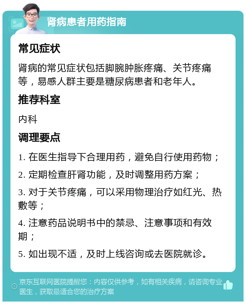 肾病患者用药指南 常见症状 肾病的常见症状包括脚腕肿胀疼痛、关节疼痛等，易感人群主要是糖尿病患者和老年人。 推荐科室 内科 调理要点 1. 在医生指导下合理用药，避免自行使用药物； 2. 定期检查肝肾功能，及时调整用药方案； 3. 对于关节疼痛，可以采用物理治疗如红光、热敷等； 4. 注意药品说明书中的禁忌、注意事项和有效期； 5. 如出现不适，及时上线咨询或去医院就诊。