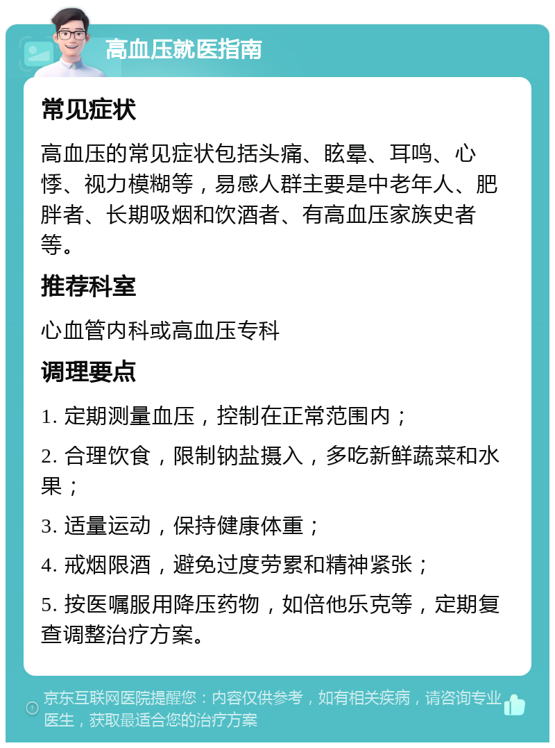 高血压就医指南 常见症状 高血压的常见症状包括头痛、眩晕、耳鸣、心悸、视力模糊等，易感人群主要是中老年人、肥胖者、长期吸烟和饮酒者、有高血压家族史者等。 推荐科室 心血管内科或高血压专科 调理要点 1. 定期测量血压，控制在正常范围内； 2. 合理饮食，限制钠盐摄入，多吃新鲜蔬菜和水果； 3. 适量运动，保持健康体重； 4. 戒烟限酒，避免过度劳累和精神紧张； 5. 按医嘱服用降压药物，如倍他乐克等，定期复查调整治疗方案。