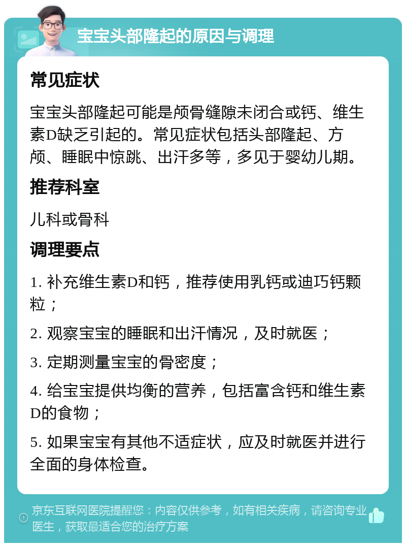 宝宝头部隆起的原因与调理 常见症状 宝宝头部隆起可能是颅骨缝隙未闭合或钙、维生素D缺乏引起的。常见症状包括头部隆起、方颅、睡眠中惊跳、出汗多等，多见于婴幼儿期。 推荐科室 儿科或骨科 调理要点 1. 补充维生素D和钙，推荐使用乳钙或迪巧钙颗粒； 2. 观察宝宝的睡眠和出汗情况，及时就医； 3. 定期测量宝宝的骨密度； 4. 给宝宝提供均衡的营养，包括富含钙和维生素D的食物； 5. 如果宝宝有其他不适症状，应及时就医并进行全面的身体检查。