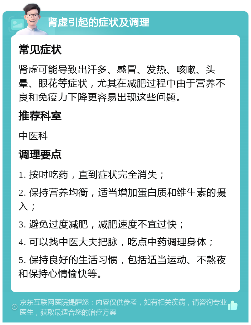 肾虚引起的症状及调理 常见症状 肾虚可能导致出汗多、感冒、发热、咳嗽、头晕、眼花等症状，尤其在减肥过程中由于营养不良和免疫力下降更容易出现这些问题。 推荐科室 中医科 调理要点 1. 按时吃药，直到症状完全消失； 2. 保持营养均衡，适当增加蛋白质和维生素的摄入； 3. 避免过度减肥，减肥速度不宜过快； 4. 可以找中医大夫把脉，吃点中药调理身体； 5. 保持良好的生活习惯，包括适当运动、不熬夜和保持心情愉快等。