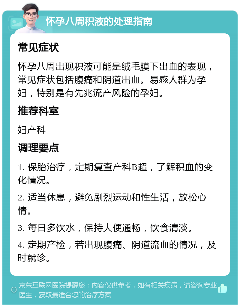 怀孕八周积液的处理指南 常见症状 怀孕八周出现积液可能是绒毛膜下出血的表现，常见症状包括腹痛和阴道出血。易感人群为孕妇，特别是有先兆流产风险的孕妇。 推荐科室 妇产科 调理要点 1. 保胎治疗，定期复查产科B超，了解积血的变化情况。 2. 适当休息，避免剧烈运动和性生活，放松心情。 3. 每日多饮水，保持大便通畅，饮食清淡。 4. 定期产检，若出现腹痛、阴道流血的情况，及时就诊。