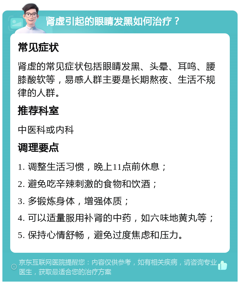 肾虚引起的眼睛发黑如何治疗？ 常见症状 肾虚的常见症状包括眼睛发黑、头晕、耳鸣、腰膝酸软等，易感人群主要是长期熬夜、生活不规律的人群。 推荐科室 中医科或内科 调理要点 1. 调整生活习惯，晚上11点前休息； 2. 避免吃辛辣刺激的食物和饮酒； 3. 多锻炼身体，增强体质； 4. 可以适量服用补肾的中药，如六味地黄丸等； 5. 保持心情舒畅，避免过度焦虑和压力。