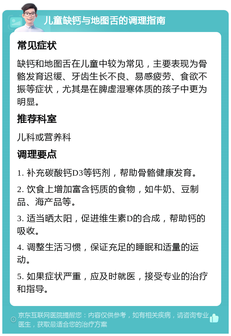 儿童缺钙与地图舌的调理指南 常见症状 缺钙和地图舌在儿童中较为常见，主要表现为骨骼发育迟缓、牙齿生长不良、易感疲劳、食欲不振等症状，尤其是在脾虚湿寒体质的孩子中更为明显。 推荐科室 儿科或营养科 调理要点 1. 补充碳酸钙D3等钙剂，帮助骨骼健康发育。 2. 饮食上增加富含钙质的食物，如牛奶、豆制品、海产品等。 3. 适当晒太阳，促进维生素D的合成，帮助钙的吸收。 4. 调整生活习惯，保证充足的睡眠和适量的运动。 5. 如果症状严重，应及时就医，接受专业的治疗和指导。