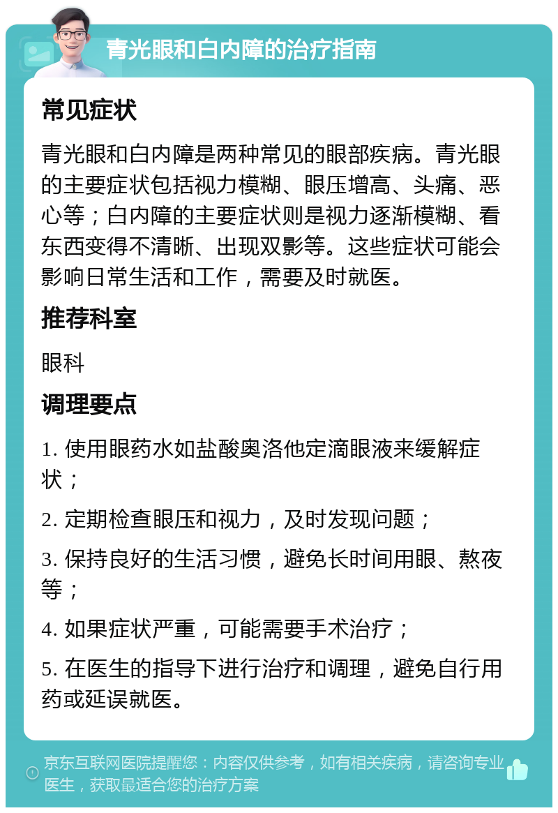 青光眼和白内障的治疗指南 常见症状 青光眼和白内障是两种常见的眼部疾病。青光眼的主要症状包括视力模糊、眼压增高、头痛、恶心等；白内障的主要症状则是视力逐渐模糊、看东西变得不清晰、出现双影等。这些症状可能会影响日常生活和工作，需要及时就医。 推荐科室 眼科 调理要点 1. 使用眼药水如盐酸奥洛他定滴眼液来缓解症状； 2. 定期检查眼压和视力，及时发现问题； 3. 保持良好的生活习惯，避免长时间用眼、熬夜等； 4. 如果症状严重，可能需要手术治疗； 5. 在医生的指导下进行治疗和调理，避免自行用药或延误就医。