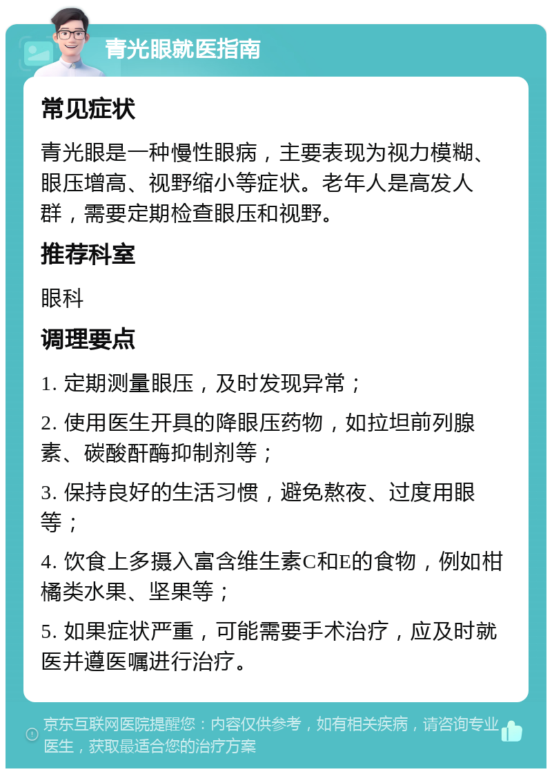 青光眼就医指南 常见症状 青光眼是一种慢性眼病，主要表现为视力模糊、眼压增高、视野缩小等症状。老年人是高发人群，需要定期检查眼压和视野。 推荐科室 眼科 调理要点 1. 定期测量眼压，及时发现异常； 2. 使用医生开具的降眼压药物，如拉坦前列腺素、碳酸酐酶抑制剂等； 3. 保持良好的生活习惯，避免熬夜、过度用眼等； 4. 饮食上多摄入富含维生素C和E的食物，例如柑橘类水果、坚果等； 5. 如果症状严重，可能需要手术治疗，应及时就医并遵医嘱进行治疗。