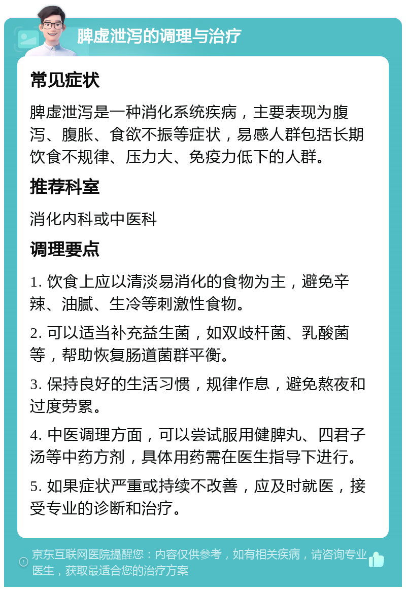 脾虚泄泻的调理与治疗 常见症状 脾虚泄泻是一种消化系统疾病，主要表现为腹泻、腹胀、食欲不振等症状，易感人群包括长期饮食不规律、压力大、免疫力低下的人群。 推荐科室 消化内科或中医科 调理要点 1. 饮食上应以清淡易消化的食物为主，避免辛辣、油腻、生冷等刺激性食物。 2. 可以适当补充益生菌，如双歧杆菌、乳酸菌等，帮助恢复肠道菌群平衡。 3. 保持良好的生活习惯，规律作息，避免熬夜和过度劳累。 4. 中医调理方面，可以尝试服用健脾丸、四君子汤等中药方剂，具体用药需在医生指导下进行。 5. 如果症状严重或持续不改善，应及时就医，接受专业的诊断和治疗。