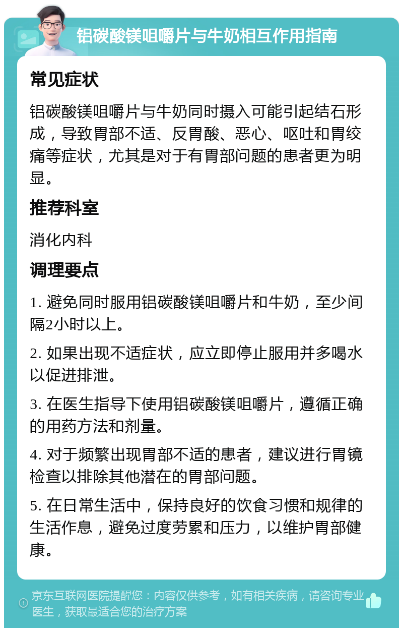 铝碳酸镁咀嚼片与牛奶相互作用指南 常见症状 铝碳酸镁咀嚼片与牛奶同时摄入可能引起结石形成，导致胃部不适、反胃酸、恶心、呕吐和胃绞痛等症状，尤其是对于有胃部问题的患者更为明显。 推荐科室 消化内科 调理要点 1. 避免同时服用铝碳酸镁咀嚼片和牛奶，至少间隔2小时以上。 2. 如果出现不适症状，应立即停止服用并多喝水以促进排泄。 3. 在医生指导下使用铝碳酸镁咀嚼片，遵循正确的用药方法和剂量。 4. 对于频繁出现胃部不适的患者，建议进行胃镜检查以排除其他潜在的胃部问题。 5. 在日常生活中，保持良好的饮食习惯和规律的生活作息，避免过度劳累和压力，以维护胃部健康。