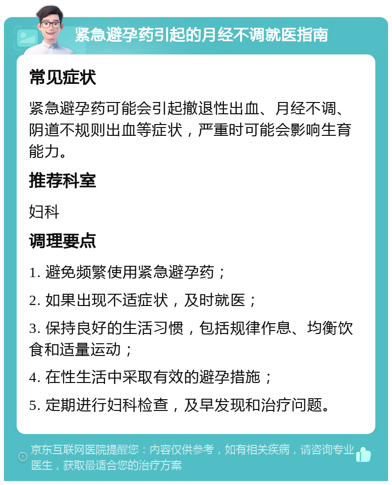 紧急避孕药引起的月经不调就医指南 常见症状 紧急避孕药可能会引起撤退性出血、月经不调、阴道不规则出血等症状，严重时可能会影响生育能力。 推荐科室 妇科 调理要点 1. 避免频繁使用紧急避孕药； 2. 如果出现不适症状，及时就医； 3. 保持良好的生活习惯，包括规律作息、均衡饮食和适量运动； 4. 在性生活中采取有效的避孕措施； 5. 定期进行妇科检查，及早发现和治疗问题。