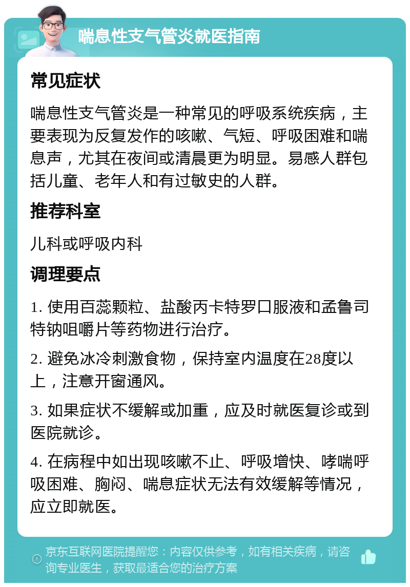 喘息性支气管炎就医指南 常见症状 喘息性支气管炎是一种常见的呼吸系统疾病，主要表现为反复发作的咳嗽、气短、呼吸困难和喘息声，尤其在夜间或清晨更为明显。易感人群包括儿童、老年人和有过敏史的人群。 推荐科室 儿科或呼吸内科 调理要点 1. 使用百蕊颗粒、盐酸丙卡特罗口服液和孟鲁司特钠咀嚼片等药物进行治疗。 2. 避免冰冷刺激食物，保持室内温度在28度以上，注意开窗通风。 3. 如果症状不缓解或加重，应及时就医复诊或到医院就诊。 4. 在病程中如出现咳嗽不止、呼吸增快、哮喘呼吸困难、胸闷、喘息症状无法有效缓解等情况，应立即就医。