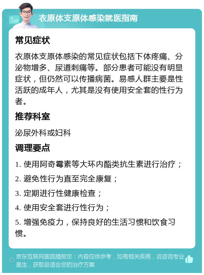 衣原体支原体感染就医指南 常见症状 衣原体支原体感染的常见症状包括下体疼痛、分泌物增多、尿道刺痛等。部分患者可能没有明显症状，但仍然可以传播病菌。易感人群主要是性活跃的成年人，尤其是没有使用安全套的性行为者。 推荐科室 泌尿外科或妇科 调理要点 1. 使用阿奇霉素等大环内酯类抗生素进行治疗； 2. 避免性行为直至完全康复； 3. 定期进行性健康检查； 4. 使用安全套进行性行为； 5. 增强免疫力，保持良好的生活习惯和饮食习惯。