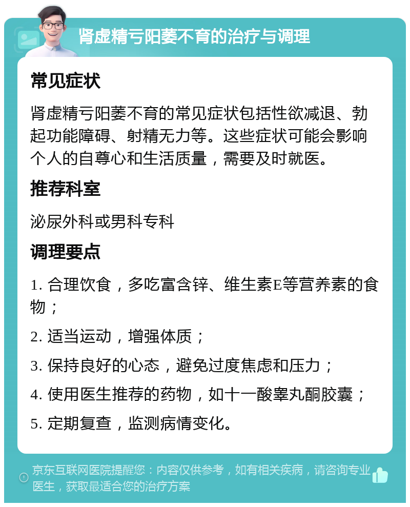 肾虚精亏阳萎不育的治疗与调理 常见症状 肾虚精亏阳萎不育的常见症状包括性欲减退、勃起功能障碍、射精无力等。这些症状可能会影响个人的自尊心和生活质量，需要及时就医。 推荐科室 泌尿外科或男科专科 调理要点 1. 合理饮食，多吃富含锌、维生素E等营养素的食物； 2. 适当运动，增强体质； 3. 保持良好的心态，避免过度焦虑和压力； 4. 使用医生推荐的药物，如十一酸睾丸酮胶囊； 5. 定期复查，监测病情变化。