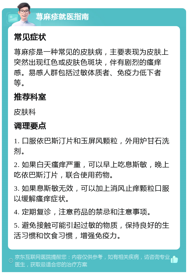 荨麻疹就医指南 常见症状 荨麻疹是一种常见的皮肤病，主要表现为皮肤上突然出现红色或皮肤色斑块，伴有剧烈的瘙痒感。易感人群包括过敏体质者、免疫力低下者等。 推荐科室 皮肤科 调理要点 1. 口服依巴斯汀片和玉屏风颗粒，外用炉甘石洗剂。 2. 如果白天瘙痒严重，可以早上吃息斯敏，晚上吃依巴斯汀片，联合使用药物。 3. 如果息斯敏无效，可以加上消风止痒颗粒口服以缓解瘙痒症状。 4. 定期复诊，注意药品的禁忌和注意事项。 5. 避免接触可能引起过敏的物质，保持良好的生活习惯和饮食习惯，增强免疫力。