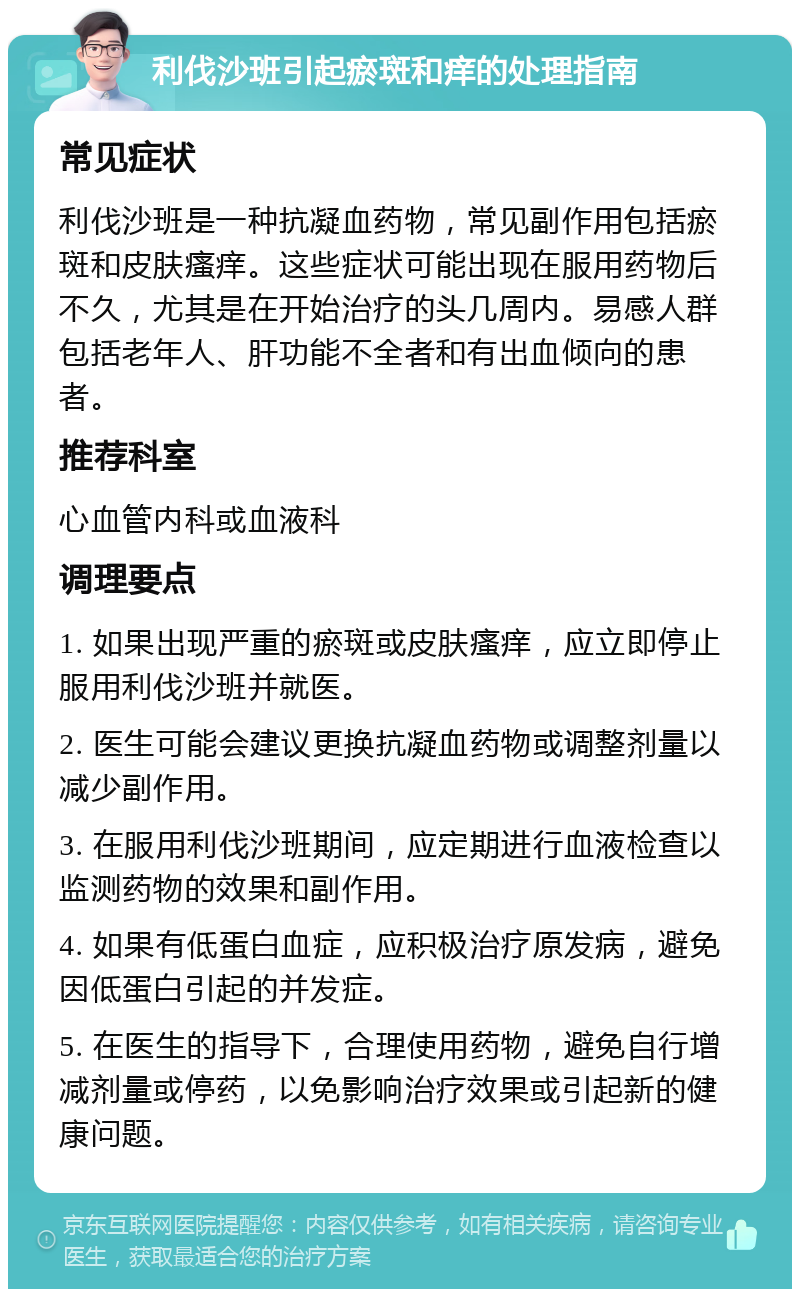 利伐沙班引起瘀斑和痒的处理指南 常见症状 利伐沙班是一种抗凝血药物，常见副作用包括瘀斑和皮肤瘙痒。这些症状可能出现在服用药物后不久，尤其是在开始治疗的头几周内。易感人群包括老年人、肝功能不全者和有出血倾向的患者。 推荐科室 心血管内科或血液科 调理要点 1. 如果出现严重的瘀斑或皮肤瘙痒，应立即停止服用利伐沙班并就医。 2. 医生可能会建议更换抗凝血药物或调整剂量以减少副作用。 3. 在服用利伐沙班期间，应定期进行血液检查以监测药物的效果和副作用。 4. 如果有低蛋白血症，应积极治疗原发病，避免因低蛋白引起的并发症。 5. 在医生的指导下，合理使用药物，避免自行增减剂量或停药，以免影响治疗效果或引起新的健康问题。