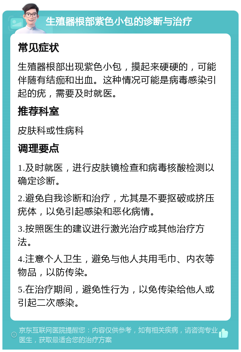 生殖器根部紫色小包的诊断与治疗 常见症状 生殖器根部出现紫色小包，摸起来硬硬的，可能伴随有结痂和出血。这种情况可能是病毒感染引起的疣，需要及时就医。 推荐科室 皮肤科或性病科 调理要点 1.及时就医，进行皮肤镜检查和病毒核酸检测以确定诊断。 2.避免自我诊断和治疗，尤其是不要抠破或挤压疣体，以免引起感染和恶化病情。 3.按照医生的建议进行激光治疗或其他治疗方法。 4.注意个人卫生，避免与他人共用毛巾、内衣等物品，以防传染。 5.在治疗期间，避免性行为，以免传染给他人或引起二次感染。