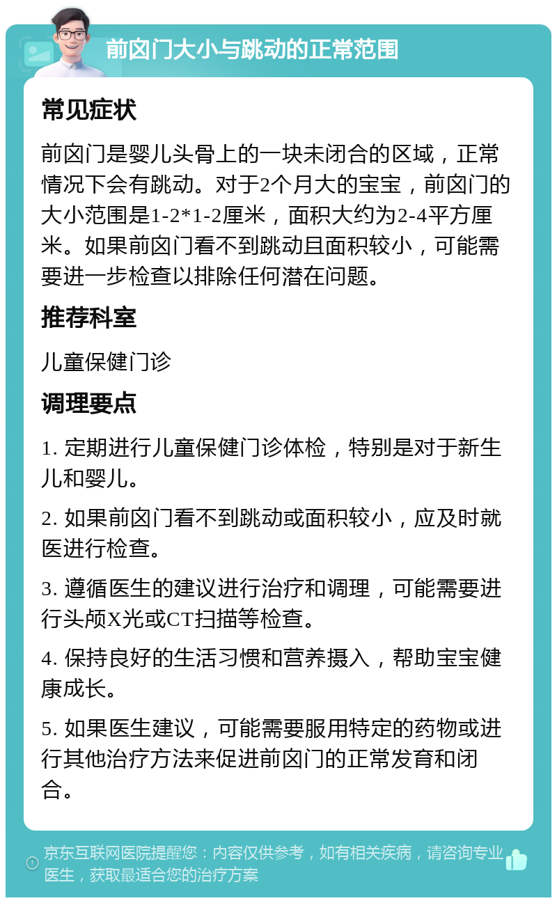 前囟门大小与跳动的正常范围 常见症状 前囟门是婴儿头骨上的一块未闭合的区域，正常情况下会有跳动。对于2个月大的宝宝，前囟门的大小范围是1-2*1-2厘米，面积大约为2-4平方厘米。如果前囟门看不到跳动且面积较小，可能需要进一步检查以排除任何潜在问题。 推荐科室 儿童保健门诊 调理要点 1. 定期进行儿童保健门诊体检，特别是对于新生儿和婴儿。 2. 如果前囟门看不到跳动或面积较小，应及时就医进行检查。 3. 遵循医生的建议进行治疗和调理，可能需要进行头颅X光或CT扫描等检查。 4. 保持良好的生活习惯和营养摄入，帮助宝宝健康成长。 5. 如果医生建议，可能需要服用特定的药物或进行其他治疗方法来促进前囟门的正常发育和闭合。