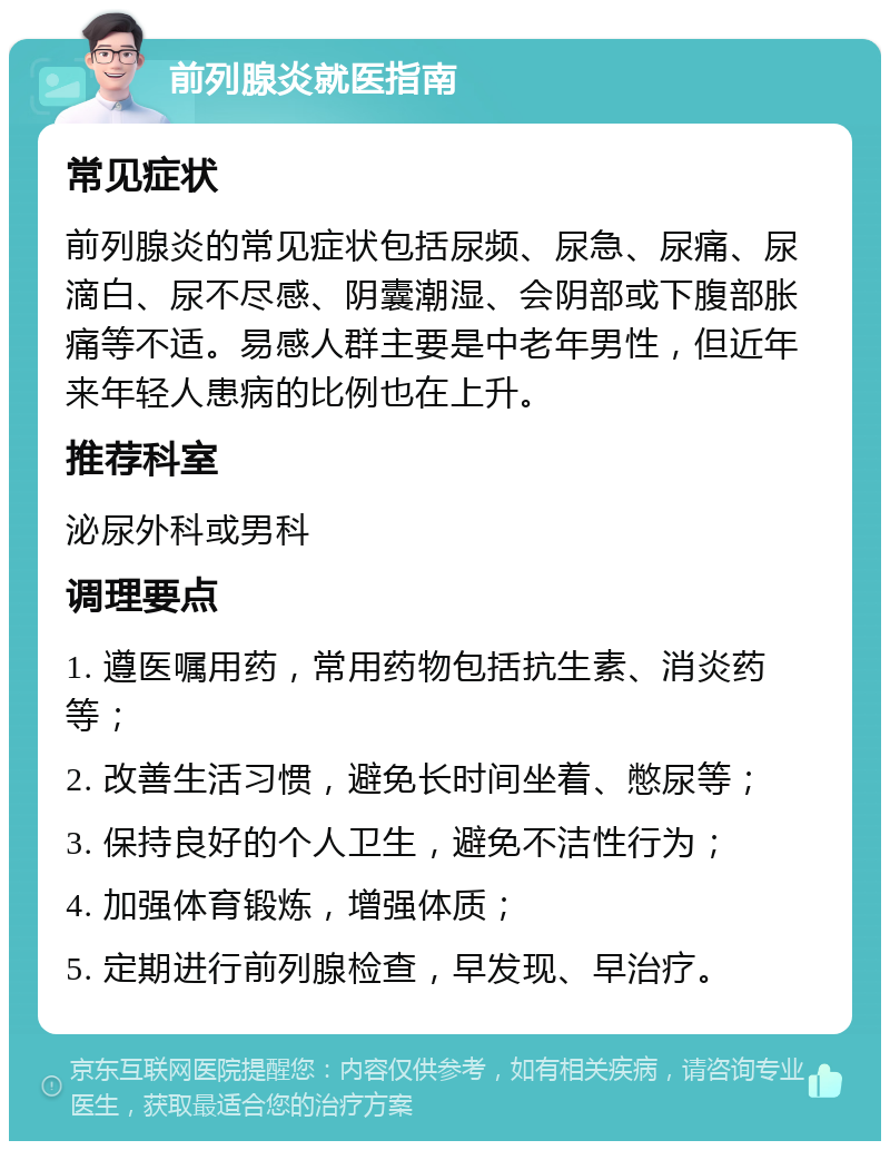 前列腺炎就医指南 常见症状 前列腺炎的常见症状包括尿频、尿急、尿痛、尿滴白、尿不尽感、阴囊潮湿、会阴部或下腹部胀痛等不适。易感人群主要是中老年男性，但近年来年轻人患病的比例也在上升。 推荐科室 泌尿外科或男科 调理要点 1. 遵医嘱用药，常用药物包括抗生素、消炎药等； 2. 改善生活习惯，避免长时间坐着、憋尿等； 3. 保持良好的个人卫生，避免不洁性行为； 4. 加强体育锻炼，增强体质； 5. 定期进行前列腺检查，早发现、早治疗。