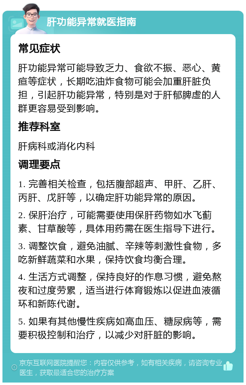 肝功能异常就医指南 常见症状 肝功能异常可能导致乏力、食欲不振、恶心、黄疸等症状，长期吃油炸食物可能会加重肝脏负担，引起肝功能异常，特别是对于肝郁脾虚的人群更容易受到影响。 推荐科室 肝病科或消化内科 调理要点 1. 完善相关检查，包括腹部超声、甲肝、乙肝、丙肝、戊肝等，以确定肝功能异常的原因。 2. 保肝治疗，可能需要使用保肝药物如水飞蓟素、甘草酸等，具体用药需在医生指导下进行。 3. 调整饮食，避免油腻、辛辣等刺激性食物，多吃新鲜蔬菜和水果，保持饮食均衡合理。 4. 生活方式调整，保持良好的作息习惯，避免熬夜和过度劳累，适当进行体育锻炼以促进血液循环和新陈代谢。 5. 如果有其他慢性疾病如高血压、糖尿病等，需要积极控制和治疗，以减少对肝脏的影响。