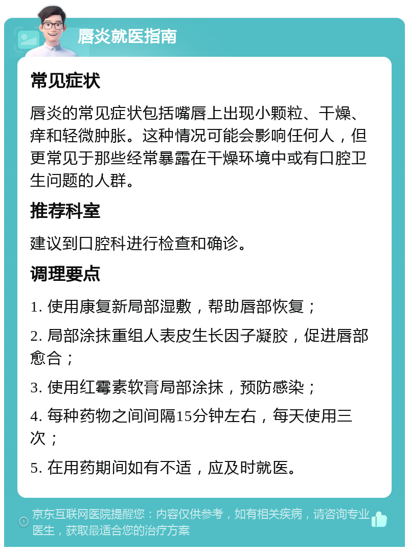 唇炎就医指南 常见症状 唇炎的常见症状包括嘴唇上出现小颗粒、干燥、痒和轻微肿胀。这种情况可能会影响任何人，但更常见于那些经常暴露在干燥环境中或有口腔卫生问题的人群。 推荐科室 建议到口腔科进行检查和确诊。 调理要点 1. 使用康复新局部湿敷，帮助唇部恢复； 2. 局部涂抹重组人表皮生长因子凝胶，促进唇部愈合； 3. 使用红霉素软膏局部涂抹，预防感染； 4. 每种药物之间间隔15分钟左右，每天使用三次； 5. 在用药期间如有不适，应及时就医。