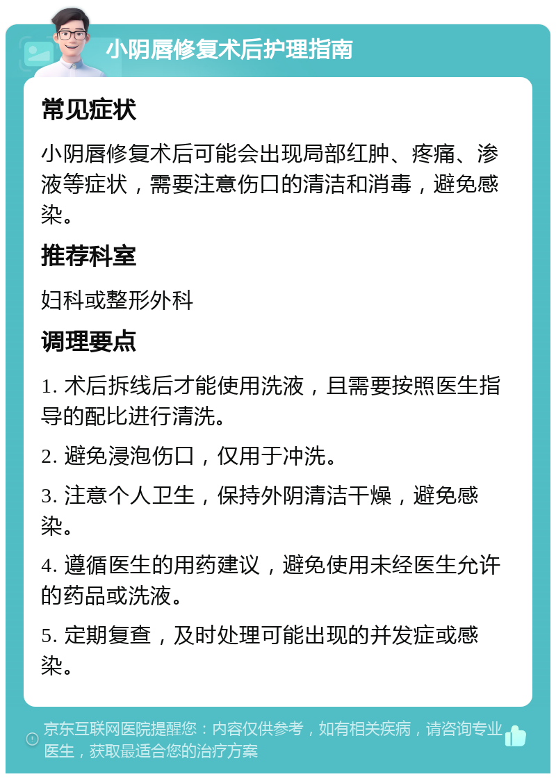 小阴唇修复术后护理指南 常见症状 小阴唇修复术后可能会出现局部红肿、疼痛、渗液等症状，需要注意伤口的清洁和消毒，避免感染。 推荐科室 妇科或整形外科 调理要点 1. 术后拆线后才能使用洗液，且需要按照医生指导的配比进行清洗。 2. 避免浸泡伤口，仅用于冲洗。 3. 注意个人卫生，保持外阴清洁干燥，避免感染。 4. 遵循医生的用药建议，避免使用未经医生允许的药品或洗液。 5. 定期复查，及时处理可能出现的并发症或感染。