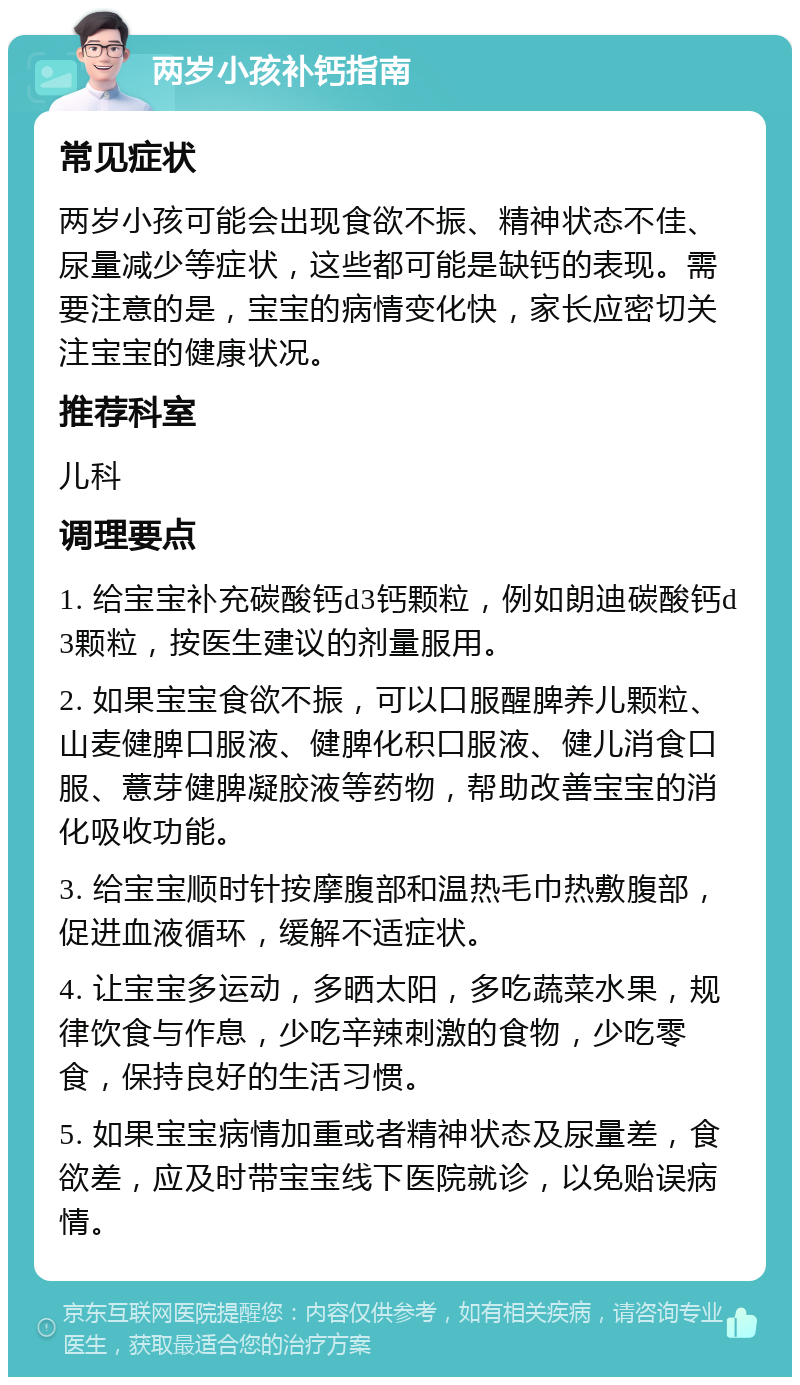 两岁小孩补钙指南 常见症状 两岁小孩可能会出现食欲不振、精神状态不佳、尿量减少等症状，这些都可能是缺钙的表现。需要注意的是，宝宝的病情变化快，家长应密切关注宝宝的健康状况。 推荐科室 儿科 调理要点 1. 给宝宝补充碳酸钙d3钙颗粒，例如朗迪碳酸钙d3颗粒，按医生建议的剂量服用。 2. 如果宝宝食欲不振，可以口服醒脾养儿颗粒、山麦健脾口服液、健脾化积口服液、健儿消食口服、薏芽健脾凝胶液等药物，帮助改善宝宝的消化吸收功能。 3. 给宝宝顺时针按摩腹部和温热毛巾热敷腹部，促进血液循环，缓解不适症状。 4. 让宝宝多运动，多晒太阳，多吃蔬菜水果，规律饮食与作息，少吃辛辣刺激的食物，少吃零食，保持良好的生活习惯。 5. 如果宝宝病情加重或者精神状态及尿量差，食欲差，应及时带宝宝线下医院就诊，以免贻误病情。