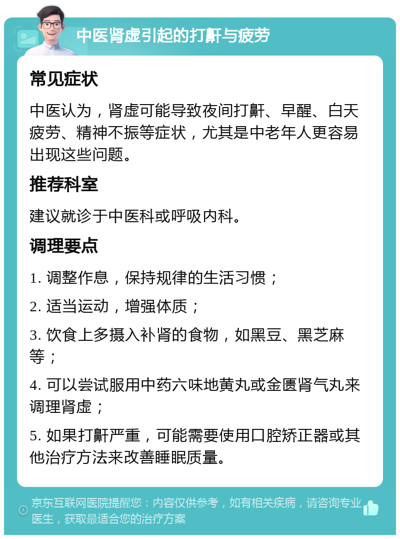 中医肾虚引起的打鼾与疲劳 常见症状 中医认为，肾虚可能导致夜间打鼾、早醒、白天疲劳、精神不振等症状，尤其是中老年人更容易出现这些问题。 推荐科室 建议就诊于中医科或呼吸内科。 调理要点 1. 调整作息，保持规律的生活习惯； 2. 适当运动，增强体质； 3. 饮食上多摄入补肾的食物，如黑豆、黑芝麻等； 4. 可以尝试服用中药六味地黄丸或金匮肾气丸来调理肾虚； 5. 如果打鼾严重，可能需要使用口腔矫正器或其他治疗方法来改善睡眠质量。