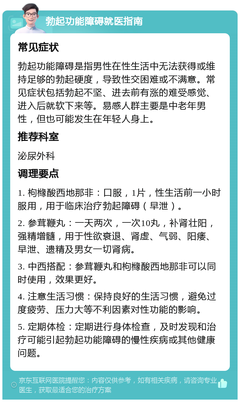 勃起功能障碍就医指南 常见症状 勃起功能障碍是指男性在性生活中无法获得或维持足够的勃起硬度，导致性交困难或不满意。常见症状包括勃起不坚、进去前有涨的难受感觉、进入后就软下来等。易感人群主要是中老年男性，但也可能发生在年轻人身上。 推荐科室 泌尿外科 调理要点 1. 枸橼酸西地那非：口服，1片，性生活前一小时服用，用于临床治疗勃起障碍（早泄）。 2. 参茸鞭丸：一天两次，一次10丸，补肾壮阳，强精增髓，用于性欲衰退、肾虚、气弱、阳痿、早泄、遗精及男女一切肾病。 3. 中西搭配：参茸鞭丸和枸橼酸西地那非可以同时使用，效果更好。 4. 注意生活习惯：保持良好的生活习惯，避免过度疲劳、压力大等不利因素对性功能的影响。 5. 定期体检：定期进行身体检查，及时发现和治疗可能引起勃起功能障碍的慢性疾病或其他健康问题。