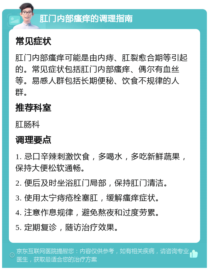 肛门内部瘙痒的调理指南 常见症状 肛门内部瘙痒可能是由内痔、肛裂愈合期等引起的。常见症状包括肛门内部瘙痒、偶尔有血丝等。易感人群包括长期便秘、饮食不规律的人群。 推荐科室 肛肠科 调理要点 1. 忌口辛辣刺激饮食，多喝水，多吃新鲜蔬果，保持大便松软通畅。 2. 便后及时坐浴肛门局部，保持肛门清洁。 3. 使用太宁痔疮栓塞肛，缓解瘙痒症状。 4. 注意作息规律，避免熬夜和过度劳累。 5. 定期复诊，随访治疗效果。