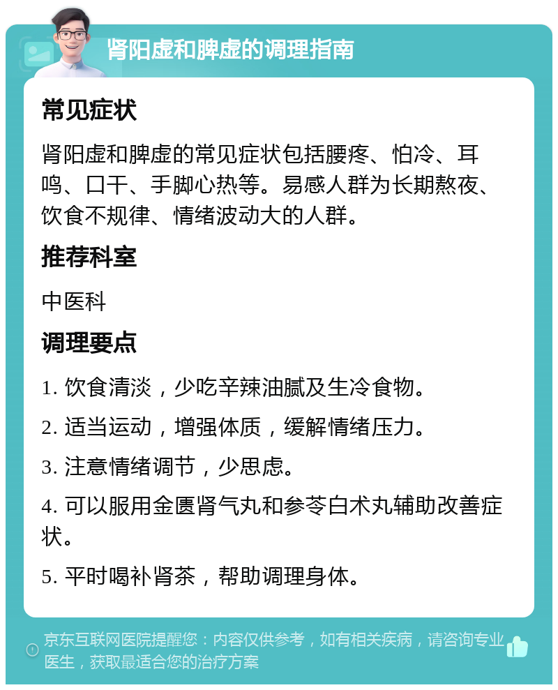 肾阳虚和脾虚的调理指南 常见症状 肾阳虚和脾虚的常见症状包括腰疼、怕冷、耳鸣、口干、手脚心热等。易感人群为长期熬夜、饮食不规律、情绪波动大的人群。 推荐科室 中医科 调理要点 1. 饮食清淡，少吃辛辣油腻及生冷食物。 2. 适当运动，增强体质，缓解情绪压力。 3. 注意情绪调节，少思虑。 4. 可以服用金匮肾气丸和参苓白术丸辅助改善症状。 5. 平时喝补肾茶，帮助调理身体。