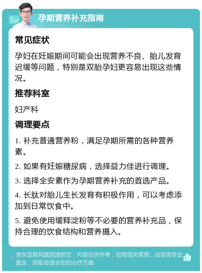 孕期营养补充指南 常见症状 孕妇在妊娠期间可能会出现营养不良、胎儿发育迟缓等问题，特别是双胎孕妇更容易出现这些情况。 推荐科室 妇产科 调理要点 1. 补充普通营养粉，满足孕期所需的各种营养素。 2. 如果有妊娠糖尿病，选择益力佳进行调理。 3. 选择全安素作为孕期营养补充的首选产品。 4. 长肽对胎儿生长发育有积极作用，可以考虑添加到日常饮食中。 5. 避免使用缓释淀粉等不必要的营养补充品，保持合理的饮食结构和营养摄入。