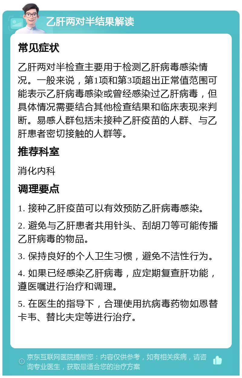 乙肝两对半结果解读 常见症状 乙肝两对半检查主要用于检测乙肝病毒感染情况。一般来说，第1项和第3项超出正常值范围可能表示乙肝病毒感染或曾经感染过乙肝病毒，但具体情况需要结合其他检查结果和临床表现来判断。易感人群包括未接种乙肝疫苗的人群、与乙肝患者密切接触的人群等。 推荐科室 消化内科 调理要点 1. 接种乙肝疫苗可以有效预防乙肝病毒感染。 2. 避免与乙肝患者共用针头、刮胡刀等可能传播乙肝病毒的物品。 3. 保持良好的个人卫生习惯，避免不洁性行为。 4. 如果已经感染乙肝病毒，应定期复查肝功能，遵医嘱进行治疗和调理。 5. 在医生的指导下，合理使用抗病毒药物如恩替卡韦、替比夫定等进行治疗。