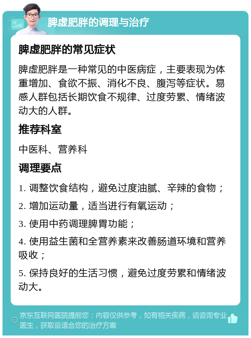 脾虚肥胖的调理与治疗 脾虚肥胖的常见症状 脾虚肥胖是一种常见的中医病症，主要表现为体重增加、食欲不振、消化不良、腹泻等症状。易感人群包括长期饮食不规律、过度劳累、情绪波动大的人群。 推荐科室 中医科、营养科 调理要点 1. 调整饮食结构，避免过度油腻、辛辣的食物； 2. 增加运动量，适当进行有氧运动； 3. 使用中药调理脾胃功能； 4. 使用益生菌和全营养素来改善肠道环境和营养吸收； 5. 保持良好的生活习惯，避免过度劳累和情绪波动大。