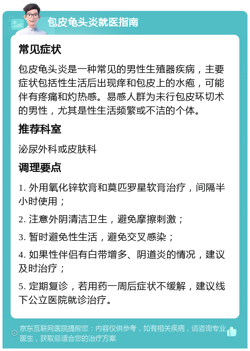 包皮龟头炎就医指南 常见症状 包皮龟头炎是一种常见的男性生殖器疾病，主要症状包括性生活后出现痒和包皮上的水疱，可能伴有疼痛和灼热感。易感人群为未行包皮环切术的男性，尤其是性生活频繁或不洁的个体。 推荐科室 泌尿外科或皮肤科 调理要点 1. 外用氧化锌软膏和莫匹罗星软膏治疗，间隔半小时使用； 2. 注意外阴清洁卫生，避免摩擦刺激； 3. 暂时避免性生活，避免交叉感染； 4. 如果性伴侣有白带增多、阴道炎的情况，建议及时治疗； 5. 定期复诊，若用药一周后症状不缓解，建议线下公立医院就诊治疗。