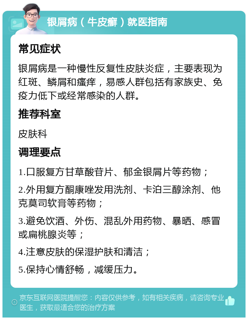 银屑病（牛皮癣）就医指南 常见症状 银屑病是一种慢性反复性皮肤炎症，主要表现为红斑、鳞屑和瘙痒，易感人群包括有家族史、免疫力低下或经常感染的人群。 推荐科室 皮肤科 调理要点 1.口服复方甘草酸苷片、郁金银屑片等药物； 2.外用复方酮康唑发用洗剂、卡泊三醇涂剂、他克莫司软膏等药物； 3.避免饮酒、外伤、混乱外用药物、暴晒、感冒或扁桃腺炎等； 4.注意皮肤的保湿护肤和清洁； 5.保持心情舒畅，减缓压力。