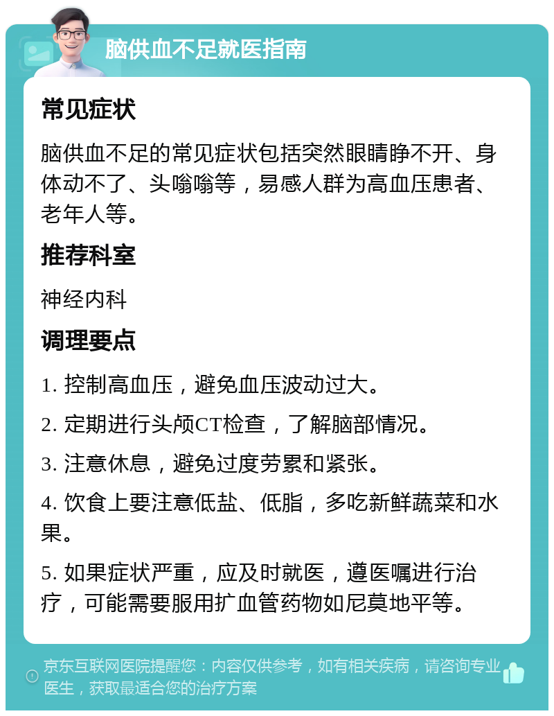 脑供血不足就医指南 常见症状 脑供血不足的常见症状包括突然眼睛睁不开、身体动不了、头嗡嗡等，易感人群为高血压患者、老年人等。 推荐科室 神经内科 调理要点 1. 控制高血压，避免血压波动过大。 2. 定期进行头颅CT检查，了解脑部情况。 3. 注意休息，避免过度劳累和紧张。 4. 饮食上要注意低盐、低脂，多吃新鲜蔬菜和水果。 5. 如果症状严重，应及时就医，遵医嘱进行治疗，可能需要服用扩血管药物如尼莫地平等。