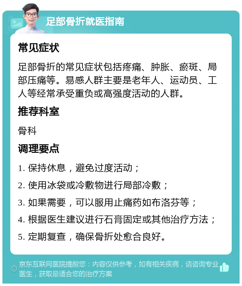 足部骨折就医指南 常见症状 足部骨折的常见症状包括疼痛、肿胀、瘀斑、局部压痛等。易感人群主要是老年人、运动员、工人等经常承受重负或高强度活动的人群。 推荐科室 骨科 调理要点 1. 保持休息，避免过度活动； 2. 使用冰袋或冷敷物进行局部冷敷； 3. 如果需要，可以服用止痛药如布洛芬等； 4. 根据医生建议进行石膏固定或其他治疗方法； 5. 定期复查，确保骨折处愈合良好。