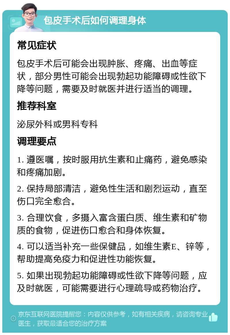 包皮手术后如何调理身体 常见症状 包皮手术后可能会出现肿胀、疼痛、出血等症状，部分男性可能会出现勃起功能障碍或性欲下降等问题，需要及时就医并进行适当的调理。 推荐科室 泌尿外科或男科专科 调理要点 1. 遵医嘱，按时服用抗生素和止痛药，避免感染和疼痛加剧。 2. 保持局部清洁，避免性生活和剧烈运动，直至伤口完全愈合。 3. 合理饮食，多摄入富含蛋白质、维生素和矿物质的食物，促进伤口愈合和身体恢复。 4. 可以适当补充一些保健品，如维生素E、锌等，帮助提高免疫力和促进性功能恢复。 5. 如果出现勃起功能障碍或性欲下降等问题，应及时就医，可能需要进行心理疏导或药物治疗。