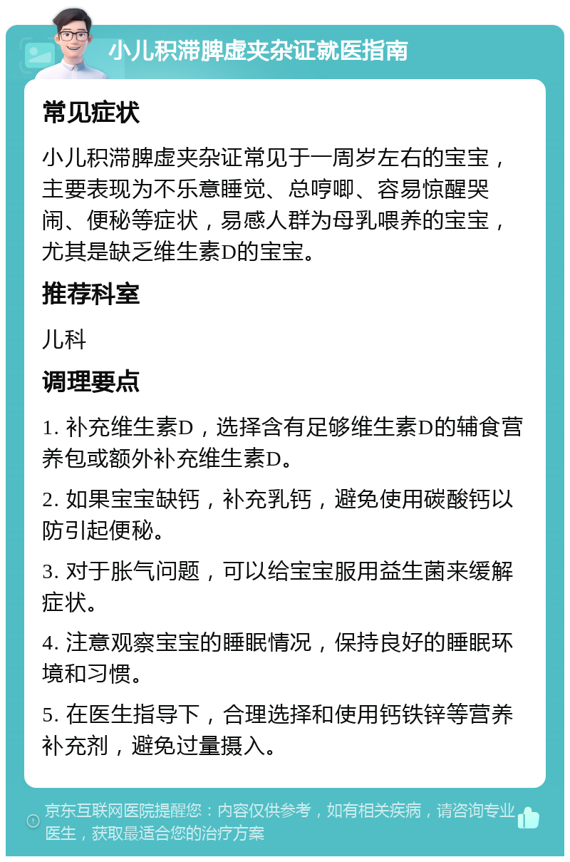 小儿积滞脾虚夹杂证就医指南 常见症状 小儿积滞脾虚夹杂证常见于一周岁左右的宝宝，主要表现为不乐意睡觉、总哼唧、容易惊醒哭闹、便秘等症状，易感人群为母乳喂养的宝宝，尤其是缺乏维生素D的宝宝。 推荐科室 儿科 调理要点 1. 补充维生素D，选择含有足够维生素D的辅食营养包或额外补充维生素D。 2. 如果宝宝缺钙，补充乳钙，避免使用碳酸钙以防引起便秘。 3. 对于胀气问题，可以给宝宝服用益生菌来缓解症状。 4. 注意观察宝宝的睡眠情况，保持良好的睡眠环境和习惯。 5. 在医生指导下，合理选择和使用钙铁锌等营养补充剂，避免过量摄入。