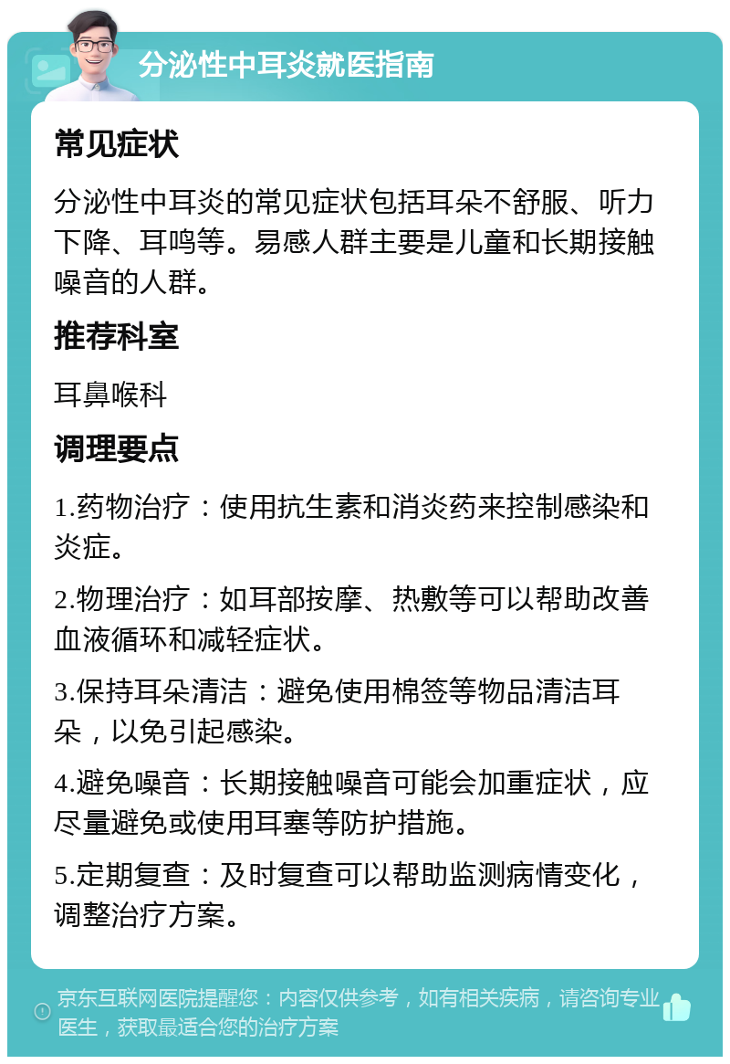 分泌性中耳炎就医指南 常见症状 分泌性中耳炎的常见症状包括耳朵不舒服、听力下降、耳鸣等。易感人群主要是儿童和长期接触噪音的人群。 推荐科室 耳鼻喉科 调理要点 1.药物治疗：使用抗生素和消炎药来控制感染和炎症。 2.物理治疗：如耳部按摩、热敷等可以帮助改善血液循环和减轻症状。 3.保持耳朵清洁：避免使用棉签等物品清洁耳朵，以免引起感染。 4.避免噪音：长期接触噪音可能会加重症状，应尽量避免或使用耳塞等防护措施。 5.定期复查：及时复查可以帮助监测病情变化，调整治疗方案。