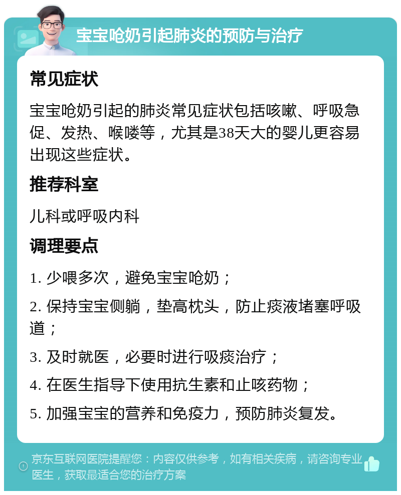 宝宝呛奶引起肺炎的预防与治疗 常见症状 宝宝呛奶引起的肺炎常见症状包括咳嗽、呼吸急促、发热、喉喽等，尤其是38天大的婴儿更容易出现这些症状。 推荐科室 儿科或呼吸内科 调理要点 1. 少喂多次，避免宝宝呛奶； 2. 保持宝宝侧躺，垫高枕头，防止痰液堵塞呼吸道； 3. 及时就医，必要时进行吸痰治疗； 4. 在医生指导下使用抗生素和止咳药物； 5. 加强宝宝的营养和免疫力，预防肺炎复发。