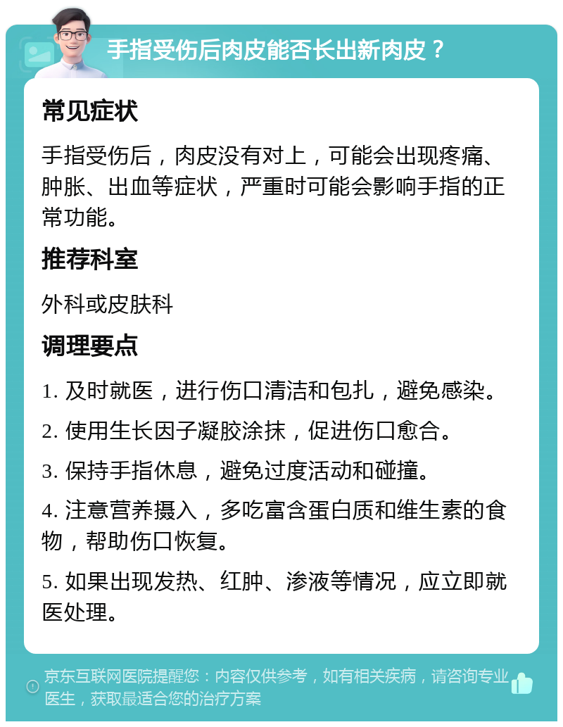 手指受伤后肉皮能否长出新肉皮？ 常见症状 手指受伤后，肉皮没有对上，可能会出现疼痛、肿胀、出血等症状，严重时可能会影响手指的正常功能。 推荐科室 外科或皮肤科 调理要点 1. 及时就医，进行伤口清洁和包扎，避免感染。 2. 使用生长因子凝胶涂抹，促进伤口愈合。 3. 保持手指休息，避免过度活动和碰撞。 4. 注意营养摄入，多吃富含蛋白质和维生素的食物，帮助伤口恢复。 5. 如果出现发热、红肿、渗液等情况，应立即就医处理。