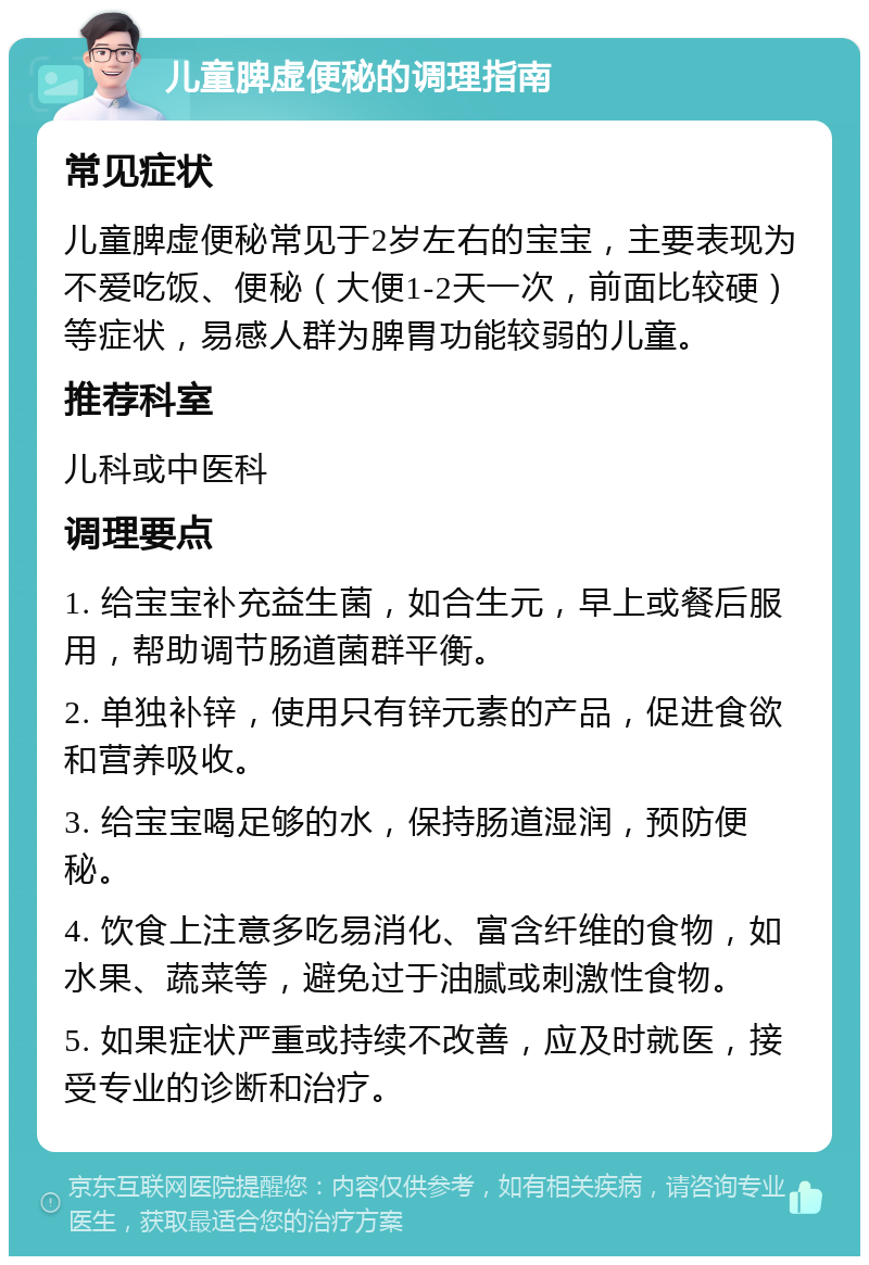 儿童脾虚便秘的调理指南 常见症状 儿童脾虚便秘常见于2岁左右的宝宝，主要表现为不爱吃饭、便秘（大便1-2天一次，前面比较硬）等症状，易感人群为脾胃功能较弱的儿童。 推荐科室 儿科或中医科 调理要点 1. 给宝宝补充益生菌，如合生元，早上或餐后服用，帮助调节肠道菌群平衡。 2. 单独补锌，使用只有锌元素的产品，促进食欲和营养吸收。 3. 给宝宝喝足够的水，保持肠道湿润，预防便秘。 4. 饮食上注意多吃易消化、富含纤维的食物，如水果、蔬菜等，避免过于油腻或刺激性食物。 5. 如果症状严重或持续不改善，应及时就医，接受专业的诊断和治疗。