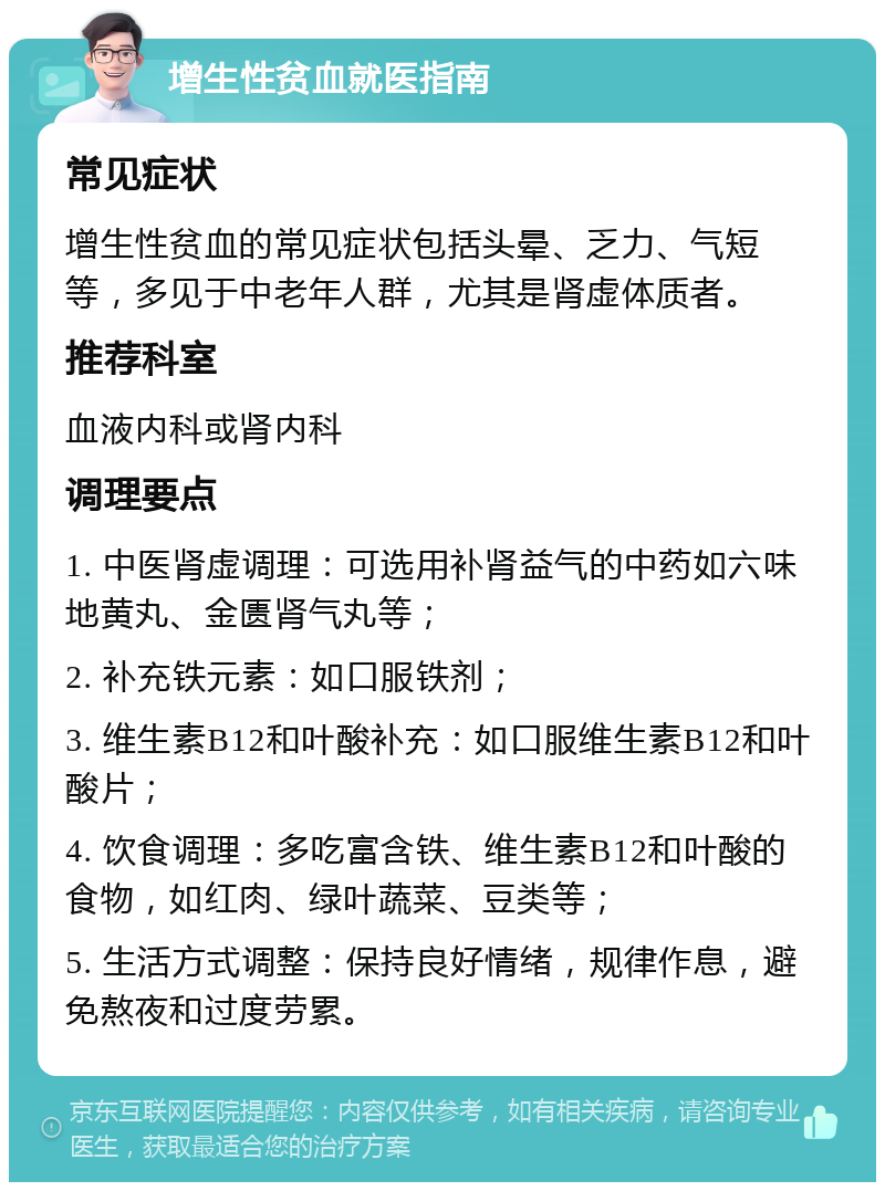 增生性贫血就医指南 常见症状 增生性贫血的常见症状包括头晕、乏力、气短等，多见于中老年人群，尤其是肾虚体质者。 推荐科室 血液内科或肾内科 调理要点 1. 中医肾虚调理：可选用补肾益气的中药如六味地黄丸、金匮肾气丸等； 2. 补充铁元素：如口服铁剂； 3. 维生素B12和叶酸补充：如口服维生素B12和叶酸片； 4. 饮食调理：多吃富含铁、维生素B12和叶酸的食物，如红肉、绿叶蔬菜、豆类等； 5. 生活方式调整：保持良好情绪，规律作息，避免熬夜和过度劳累。