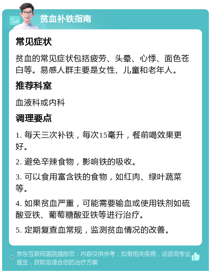 贫血补铁指南 常见症状 贫血的常见症状包括疲劳、头晕、心悸、面色苍白等。易感人群主要是女性、儿童和老年人。 推荐科室 血液科或内科 调理要点 1. 每天三次补铁，每次15毫升，餐前喝效果更好。 2. 避免辛辣食物，影响铁的吸收。 3. 可以食用富含铁的食物，如红肉、绿叶蔬菜等。 4. 如果贫血严重，可能需要输血或使用铁剂如硫酸亚铁、葡萄糖酸亚铁等进行治疗。 5. 定期复查血常规，监测贫血情况的改善。