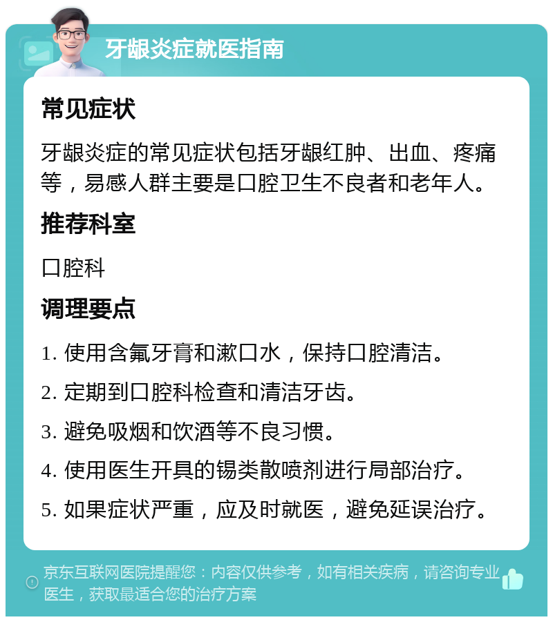 牙龈炎症就医指南 常见症状 牙龈炎症的常见症状包括牙龈红肿、出血、疼痛等，易感人群主要是口腔卫生不良者和老年人。 推荐科室 口腔科 调理要点 1. 使用含氟牙膏和漱口水，保持口腔清洁。 2. 定期到口腔科检查和清洁牙齿。 3. 避免吸烟和饮酒等不良习惯。 4. 使用医生开具的锡类散喷剂进行局部治疗。 5. 如果症状严重，应及时就医，避免延误治疗。