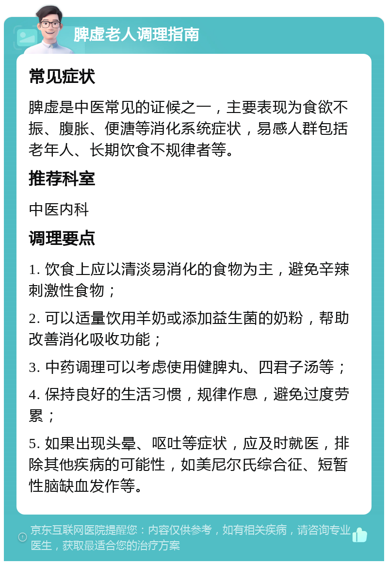 脾虚老人调理指南 常见症状 脾虚是中医常见的证候之一，主要表现为食欲不振、腹胀、便溏等消化系统症状，易感人群包括老年人、长期饮食不规律者等。 推荐科室 中医内科 调理要点 1. 饮食上应以清淡易消化的食物为主，避免辛辣刺激性食物； 2. 可以适量饮用羊奶或添加益生菌的奶粉，帮助改善消化吸收功能； 3. 中药调理可以考虑使用健脾丸、四君子汤等； 4. 保持良好的生活习惯，规律作息，避免过度劳累； 5. 如果出现头晕、呕吐等症状，应及时就医，排除其他疾病的可能性，如美尼尔氏综合征、短暂性脑缺血发作等。