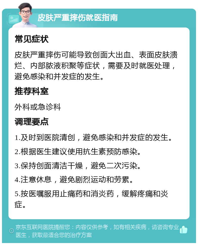 皮肤严重摔伤就医指南 常见症状 皮肤严重摔伤可能导致创面大出血、表面皮肤溃烂、内部脓液积聚等症状，需要及时就医处理，避免感染和并发症的发生。 推荐科室 外科或急诊科 调理要点 1.及时到医院清创，避免感染和并发症的发生。 2.根据医生建议使用抗生素预防感染。 3.保持创面清洁干燥，避免二次污染。 4.注意休息，避免剧烈运动和劳累。 5.按医嘱服用止痛药和消炎药，缓解疼痛和炎症。