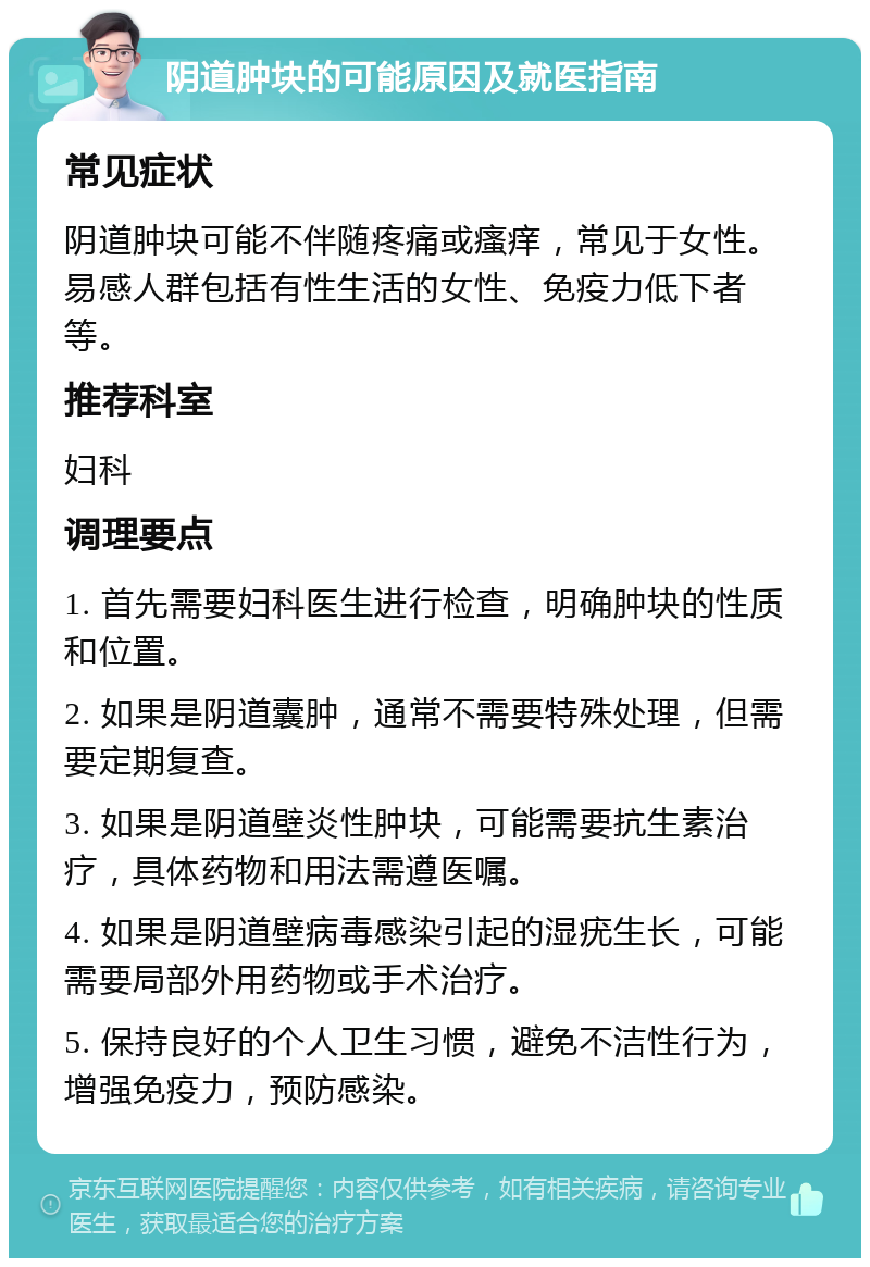 阴道肿块的可能原因及就医指南 常见症状 阴道肿块可能不伴随疼痛或瘙痒，常见于女性。易感人群包括有性生活的女性、免疫力低下者等。 推荐科室 妇科 调理要点 1. 首先需要妇科医生进行检查，明确肿块的性质和位置。 2. 如果是阴道囊肿，通常不需要特殊处理，但需要定期复查。 3. 如果是阴道壁炎性肿块，可能需要抗生素治疗，具体药物和用法需遵医嘱。 4. 如果是阴道壁病毒感染引起的湿疣生长，可能需要局部外用药物或手术治疗。 5. 保持良好的个人卫生习惯，避免不洁性行为，增强免疫力，预防感染。