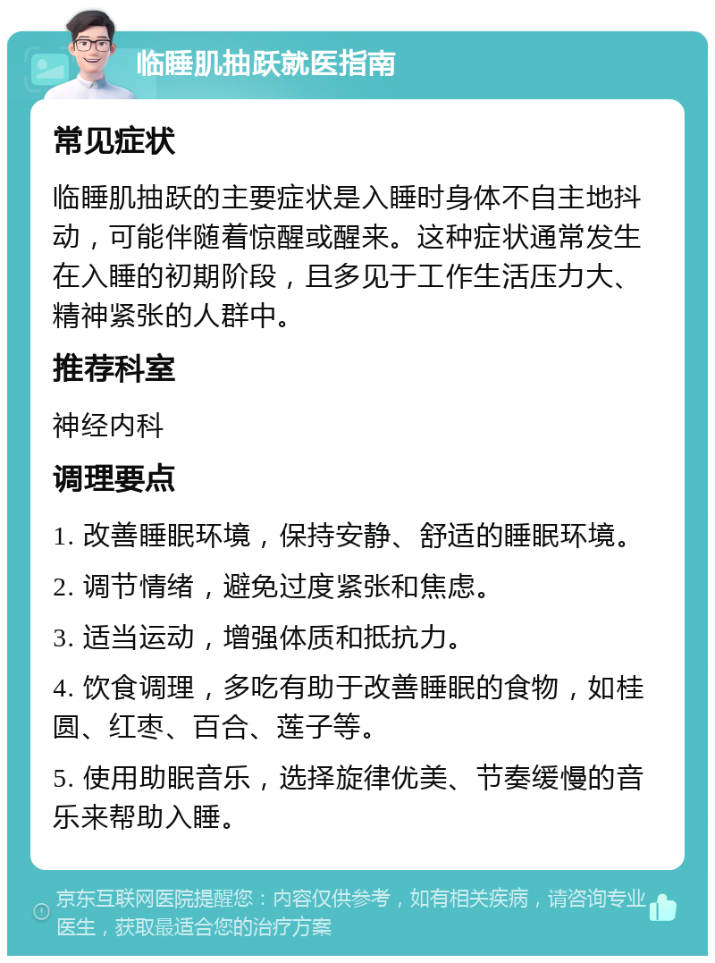 临睡肌抽跃就医指南 常见症状 临睡肌抽跃的主要症状是入睡时身体不自主地抖动，可能伴随着惊醒或醒来。这种症状通常发生在入睡的初期阶段，且多见于工作生活压力大、精神紧张的人群中。 推荐科室 神经内科 调理要点 1. 改善睡眠环境，保持安静、舒适的睡眠环境。 2. 调节情绪，避免过度紧张和焦虑。 3. 适当运动，增强体质和抵抗力。 4. 饮食调理，多吃有助于改善睡眠的食物，如桂圆、红枣、百合、莲子等。 5. 使用助眠音乐，选择旋律优美、节奏缓慢的音乐来帮助入睡。