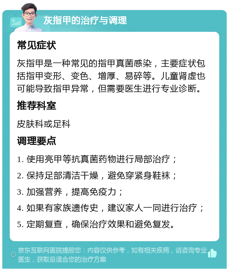 灰指甲的治疗与调理 常见症状 灰指甲是一种常见的指甲真菌感染，主要症状包括指甲变形、变色、增厚、易碎等。儿童肾虚也可能导致指甲异常，但需要医生进行专业诊断。 推荐科室 皮肤科或足科 调理要点 1. 使用亮甲等抗真菌药物进行局部治疗； 2. 保持足部清洁干燥，避免穿紧身鞋袜； 3. 加强营养，提高免疫力； 4. 如果有家族遗传史，建议家人一同进行治疗； 5. 定期复查，确保治疗效果和避免复发。